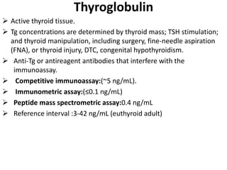 Thyroglobulin
 Active thyroid tissue.
 Tg concentrations are determined by thyroid mass; TSH stimulation;
and thyroid manipulation, including surgery, fine-needle aspiration
(FNA), or thyroid injury, DTC, congenital hypothyroidism.
 Anti-Tg or antireagent antibodies that interfere with the
immunoassay.
 Competitive immunoassay:(~5 ng/mL).
 Immunometric assay:(≤0.1 ng/mL)
 Peptide mass spectrometric assay:0.4 ng/mL
 Reference interval :3-42 ng/mL (euthyroid adult)
 