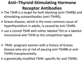 Anti–Thyroid-Stimulating Hormone
Receptor Antibodies
The TSHR is a target for both blocking (anti-TSHRB) and
stimulating autoantibodies (anti-TSHRS).
Graves disease, which is the most common cause of
hyperthyroidism in adults, is caused by anti-TSHRS.
use a cloned TSHR with either labeled TSH or a labeled
monoclonal anti-TSHR as the competitive ligand.
 TRAb -pregnant women with a history of Graves
disease who are at risk of passing anti-TSHRB or anti-
TSHRS transplacentally.
a genetically modified TSHR -specific for anti-TSHRS.
 