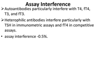 Assay Interference
Autoantibodies particularly interfere with T4, fT4,
T3, and fT3.
Heterophilic antibodies interfere particularly with
TSH in immunometric assays and fT4 in competitive
assays.
• assay interference -0.5%.
 