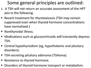 Some general principles are outlined:
1. A TSH will not return an accurate assessment of the HPT
axis in the following.
 Recent treatment for thyrotoxicosis (TSH may remain
suppressed even when thyroid hormone concentrations
have normalized.)
 Nonthyroidal illness.
 Medications such as glucocorticoids will transiently depress
TSH.
 Central hypothyroidism (eg, hypothalamic and pituitary
disorders).
 TSH-secreting pituitary adenoma (TSHoma).
 Resistance to thyroid hormone.
 Disorders of thyroid hormone transport or metabolism.
 