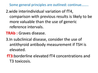 Some general principles are outlined: continue……..
2.wide interindividual variation of fT4,
comparison with previous results is likely to be
more valuable than the use of generic
reference intervals.
TRAb : Graves disease.
3.In subclinical disease, consider the use of
antithyroid antibody measurement if TSH is
elevated.
fT3:borderline elevated fT4 concentrations and
T3 toxicosis.
 