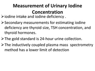 Measurement of Urinary Iodine
Concentration
iodine intake and iodine deficiency .
Secondary measurements for estimating iodine
deficiency are thyroid size, TSH concentration, and
thyroid hormones.
The gold standard is 24-hour urine collection.
The inductively coupled plasma mass spectrometry
method has a lower limit of detection
 
