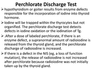 Perchlorate Discharge Test
hypothyroidism or goiter results from enzyme defects
responsible for the incorporation of iodine into thyroid
hormone.
Iodine will be trapped within the thyrocytes but not
organified. The perchlorate discharge test detects
defects in iodine oxidation or the iodination of Tg.
.After a dose of labeled perchlorate, if there is an
enzyme defect, a supranormal amount of radioiodine is
released from the thyroid gland, and the perchlorate
discharge of radioiodine is increased.
If there is a defect in the NIS (eg, a loss of function
mutation), the release of radioiodine is not increased
after perchlorate because radioiodine was not initially
taken up by the thyroid gland.
 