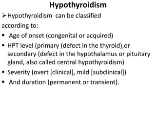 Hypothyroidism
Hypothyroidism can be classified
according to:
 Age of onset (congenital or acquired)
 HPT level (primary (defect in the thyroid),or
secondary (defect in the hypothalamus or pituitary
gland, also called central hypothyroidism)
 Severity (overt [clinical], mild [subclinical])
 And duration (permanent or transient).
 