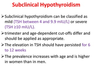 Subclinical Hypothyroidism
Subclinical hypothyroidism can be classified as
mild (TSH between 4 and 9.9 mIU/L) or severe
(TSH ≥10 mIU/L).
trimester and age-dependent cut-offs differ and
should be applied as appropriate.
The elevation in TSH should have persisted for 6
to 12 weeks
The prevalence increases with age and is higher
in women than in men.
 