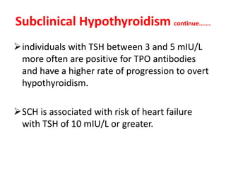 Subclinical Hypothyroidism continue…….
individuals with TSH between 3 and 5 mIU/L
more often are positive for TPO antibodies
and have a higher rate of progression to overt
hypothyroidism.
SCH is associated with risk of heart failure
with TSH of 10 mIU/L or greater.
 