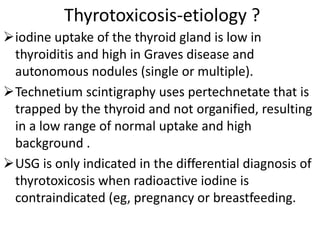 Thyrotoxicosis-etiology ?
iodine uptake of the thyroid gland is low in
thyroiditis and high in Graves disease and
autonomous nodules (single or multiple).
Technetium scintigraphy uses pertechnetate that is
trapped by the thyroid and not organified, resulting
in a low range of normal uptake and high
background .
USG is only indicated in the differential diagnosis of
thyrotoxicosis when radioactive iodine is
contraindicated (eg, pregnancy or breastfeeding.
 
