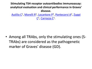 Stimulating TSH receptor autoantibodies immunoassay:
analytical evaluation and clinical performance in Graves'
disease.
Autilio C1, Morelli R1, Locantore P2, Pontecorvi A2, Zuppi
C1, Carrozza C1.
• Among all TRAbs, only the stimulating ones (S-
TRAbs) are considered as the pathogenetic
marker of Graves' disease (GD).
 