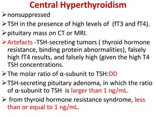 Central Hyperthyroidism
nonsuppressed
TSH in the presence of high levels of (fT3 and fT4).
pituitary mass on CT or MRI.
Artefacts -TSH-secreting tumors ( thyroid hormone
resistance, binding protein abnormalities), falsely
high fT4 results, and falsely high (given the high T4
TSH concentrations.
The molar ratio of α-subunit to TSH:DD
TSH-secreting pituitary adenoma, in which the ratio
of α-subunit to TSH is larger than 1 ng/mL.
 from thyroid hormone resistance syndrome, less
than or equal to 1 ng/mL.
 