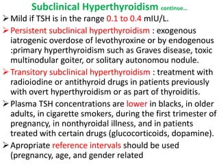 Subclinical Hyperthyroidism continue…
Mild if TSH is in the range 0.1 to 0.4 mIU/L.
Persistent subclinical hyperthyroidism : exogenous
iatrogenic overdose of levothyroxine or by endogenous
:primary hyperthyroidism such as Graves disease, toxic
multinodular goiter, or solitary autonomou nodule.
Transitory subclinical hyperthyroidism : treatment with
radioiodine or antithyroid drugs in patients previously
with overt hyperthyroidism or as part of thyroiditis.
Plasma TSH concentrations are lower in blacks, in older
adults, in cigarette smokers, during the first trimester of
pregnancy, in nonthyroidal illness, and in patients
treated with certain drugs (glucocorticoids, dopamine).
Apropriate reference intervals should be used
(pregnancy, age, and gender related
 
