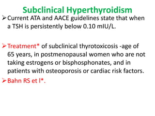 Subclinical Hyperthyroidism
Current ATA and AACE guidelines state that when
a TSH is persistently below 0.10 mIU/L.
Treatment* of subclinical thyrotoxicosis -age of
65 years, in postmenopausal women who are not
taking estrogens or bisphosphonates, and in
patients with osteoporosis or cardiac risk factors.
Bahn RS et l*.
 