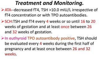 Treatment and Monitoring.
ATA--decreased fT4, TSH >10.0 mIU/L irrespective of
fT4 concentration or with TPO autoantibodies.
SCH:TSH and fT4 every 4 weeks or so until 16 to 20
weeks of gestation and at least once between 26
and 32 weeks of gestation.
In euthyroid TPO autoantibody positive, TSH should
be evaluated every 4 weeks during the first half of
pregnancy and at least once between 26 and 32
weeks.
 