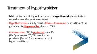 Treatment of hypothyroidism
• Main indication of thyroid hormones is hypothyroidism (cretinism,
myxedema and myxedema coma).
• Hypothyroidism usually results from autoimmune destruction of the
gland and is diagnosed by elevated TSH.
• Levothyroxine (T4) is preferred over T3
(liothyronine) or T3/T4 combination
products (liotrix) for the treatment of
hypothyroidism.
 