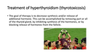 Treatment of hyperthyroidism (thyrotoxicosis)
• The goal of therapy is to decrease synthesis and/or release of
additional hormone. This can be accomplished by removing part or all
of the thyroid gland, by inhibiting synthesis of the hormones, or by
blocking release of hormones from the follicle.
 
