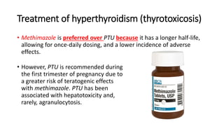 Treatment of hyperthyroidism (thyrotoxicosis)
• Methimazole is preferred over PTU because it has a longer half-life,
allowing for once-daily dosing, and a lower incidence of adverse
effects.
• However, PTU is recommended during
the first trimester of pregnancy due to
a greater risk of teratogenic effects
with methimazole. PTU has been
associated with hepatotoxicity and,
rarely, agranulocytosis.
 