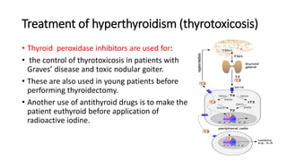 Treatment of hyperthyroidism (thyrotoxicosis)
• Thyroid peroxidase inhibitors are used for:
• the control of thyrotoxicosis in patients with
Graves’ disease and toxic nodular goiter.
• These are also used in young patients before
performing thyroidectomy.
• Another use of antithyroid drugs is to make the
patient euthyroid before application of
radioactive iodine.
 