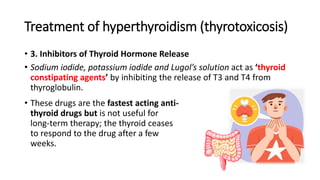 Treatment of hyperthyroidism (thyrotoxicosis)
• 3. Inhibitors of Thyroid Hormone Release
• Sodium iodide, potassium iodide and Lugol’s solution act as ‘thyroid
constipating agents’ by inhibiting the release of T3 and T4 from
thyroglobulin.
• These drugs are the fastest acting anti-
thyroid drugs but is not useful for
long-term therapy; the thyroid ceases
to respond to the drug after a few
weeks.
 