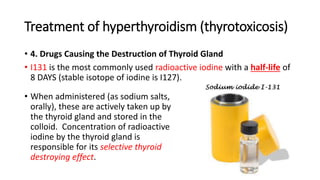 Treatment of hyperthyroidism (thyrotoxicosis)
• 4. Drugs Causing the Destruction of Thyroid Gland
• I131 is the most commonly used radioactive iodine with a half-life of
8 DAYS (stable isotope of iodine is I127).
• When administered (as sodium salts,
orally), these are actively taken up by
the thyroid gland and stored in the
colloid. Concentration of radioactive
iodine by the thyroid gland is
responsible for its selective thyroid
destroying effect.
 