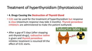 Treatment of hyperthyroidism (thyrotoxicosis)
• 4. Drugs Causing the Destruction of Thyroid Gland
• I131 can be used for the treatment of hyperthyroidism but response
is slow (maximum response may take 3 months). Thyroid peroxidase
inhibitors are administered to make the patient euthyroid.
• After a gap of 5 days (after stopping
anti-thyroid drugs), radioactive iodine
is given and thyroid peroxidase
inhibitor treatment is resumed till the
effect of I131 starts.
 