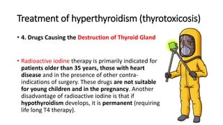 Treatment of hyperthyroidism (thyrotoxicosis)
• 4. Drugs Causing the Destruction of Thyroid Gland
• Radioactive iodine therapy is primarily indicated for
patients older than 35 years, those with heart
disease and in the presence of other contra-
indications of surgery. These drugs are not suitable
for young children and in the pregnancy. Another
disadvantage of radioactive iodine is that if
hypothyroidism develops, it is permanent (requiring
life long T4 therapy).
 