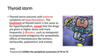 Thyroid storm
• Thyroid storm presents with extreme
symptoms of hyperthyroidism. The
treatment of thyroid storm is the same as
for hyperthyroidism, except that the drugs
are given in higher doses and more
frequently. β-Blockers, such as metoprolol
or propranolol antagonize the sympathetic
effects of thyrotoxicosis like tremors,
tachycardia, palpitations and anxiety.
Note:
Propranolol inhibits the peripheral conversion of T4 to T3
 