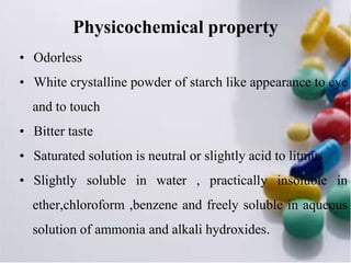 Physicochemical property
• Odorless
• White crystalline powder of starch like appearance to eye
and to touch
• Bitter taste
• Saturated solution is neutral or slightly acid to litmus
• Slightly soluble in water , practically insoluble in
ether,chloroform ,benzene and freely soluble in aqueous
solution of ammonia and alkali hydroxides.
 