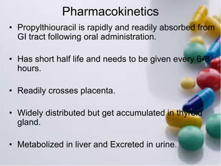 Pharmacokinetics
• Propylthiouracil is rapidly and readily absorbed from
GI tract following oral administration.
• Has short half life and needs to be given every 6-8
hours.
• Readily crosses placenta.
• Widely distributed but get accumulated in thyroid
gland.
• Metabolized in liver and Excreted in urine.
 