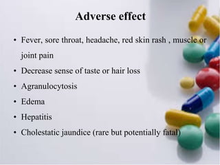 Adverse effect
• Fever, sore throat, headache, red skin rash , muscle or
joint pain
• Decrease sense of taste or hair loss
• Agranulocytosis
• Edema
• Hepatitis
• Cholestatic jaundice (rare but potentially fatal)
 