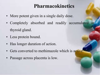 Pharmacokinetics
• More potent given in a single daily dose.
• Completely absorbed and readily accumulated in
thyroid gland.
• Less protein bound.
• Has longer duration of action.
• Gets converted to methimazole which is active.
• Passage across placenta is low.
 
