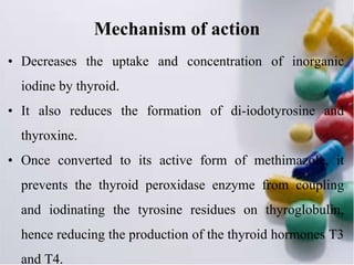Mechanism of action
• Decreases the uptake and concentration of inorganic
iodine by thyroid.
• It also reduces the formation of di-iodotyrosine and
thyroxine.
• Once converted to its active form of methimazole, it
prevents the thyroid peroxidase enzyme from coupling
and iodinating the tyrosine residues on thyroglobulin,
hence reducing the production of the thyroid hormones T3
and T4.
 