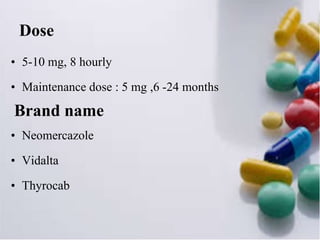 Dose
• 5-10 mg, 8 hourly
• Maintenance dose : 5 mg ,6 -24 months
Brand name
• Neomercazole
• Vidalta
• Thyrocab
 