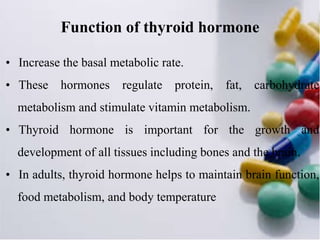 Function of thyroid hormone
• Increase the basal metabolic rate.
• These hormones regulate protein, fat, carbohydrate
metabolism and stimulate vitamin metabolism.
• Thyroid hormone is important for the growth and
development of all tissues including bones and the brain.
• In adults, thyroid hormone helps to maintain brain function,
food metabolism, and body temperature
 