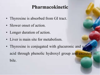 Pharmacokinetic
• Thyroxine is absorbed from GI tract.
• Slower onset of action.
• Longer duration of action.
• Liver is main site for metabolism.
• Thyroxine is conjugated with glucuronic and sulphuric
acid through phenolic hydroxyl group and excreted in
bile.
 