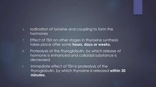 6. Iodination of tyrosine and coupling to form the
hormones
7. Effect of TSH on other stages in thyroxine synthesis
takes place after some hours, days or weeks.
8. Proteolysis of the thyroglobulin, by which release of
hormone is enhanced and colloidal substance is
decreased.
9. Immediate effect of TSH is proteolysis of the
thyroglobulin, by which thyroxine is released within 30
minutes.
 