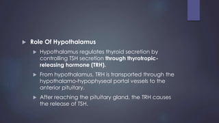  Role Of Hypothalamus
 Hypothalamus regulates thyroid secretion by
controlling TSH secretion through thyrotropic-
releasing hormone (TRH).
 From hypothalamus, TRH is transported through the
hypothalamo-hypophyseal portal vessels to the
anterior pituitary.
 After reaching the pituitary gland, the TRH causes
the release of TSH.
 