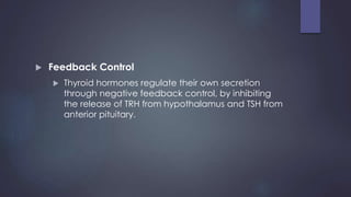  Feedback Control
 Thyroid hormones regulate their own secretion
through negative feedback control, by inhibiting
the release of TRH from hypothalamus and TSH from
anterior pituitary.
 