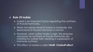  Role Of Iodide
 Iodide is an important factor regulating the synthesis
of thyroid hormones.
 When the dietary level of iodine is moderate, the
blood level of thyroid hormones is normal.
 However, when iodine intake is high, the enzymes
necessary for synthesis of thyroid hormones are
inhibited by iodide itself, resulting in suppression of
hormone synthesis.
 This effect of iodide is called Wolff- Chaikoff effect.
 