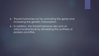  Thyroid hormones act by activating the genes and
increasing the genetic transcription.
 In addition, the thyroid hormone also acts at
mitochondrial level by stimulating the synthesis of
proteins and RNA.
 