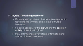  Thyroid-Stimulating Hormone
 TSH secreted by anterior pituitary is the major factor
regulating the synthesis and release of thyroid
hormones.
 It is also necessary for the growth and the secretory
activity of the thyroid gland.
 Thus, TSH influences every stage of formation and
release of thyroid hormones.
 