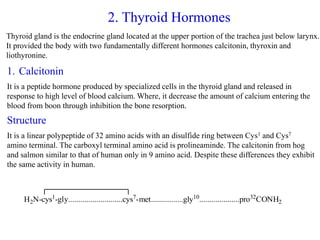 2. Thyroid Hormones
Thyroid gland is the endocrine gland located at the upper portion of the trachea just below larynx.
It provided the body with two fundamentally different hormones calcitonin, thyroxin and
liothyronine.
1. Calcitonin
It is a peptide hormone produced by specialized cells in the thyroid gland and released in
response to high level of blood calcium. Where, it decrease the amount of calcium entering the
blood from boon through inhibition the bone resorption.
Structure
It is a linear polypeptide of 32 amino acids with an disulfide ring between Cys1 and Cys7
amino terminal. The carboxyl terminal amino acid is prolineaminde. The calcitonin from hog
and salmon similar to that of human only in 9 amino acid. Despite these differences they exhibit
the same activity in human.
H2N-cys1
-gly...........................cys7
-met................gly10
....................pro32
CONH2
 