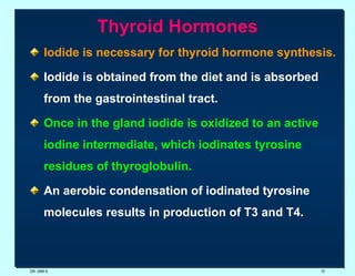 Thyroid Hormones lodide is necessary for thyroid hormone synthesis.   Iodide is obtained from the diet and is absorbed from the gastrointestinal tract.   Once in the gland iodide is oxidized to an active iodine intermediate, which iodinates tyrosine residues of thyroglobulin. An aerobic condensation of iodinated tyrosine molecules results in production of T3 and T4.  DR. UMA K. 