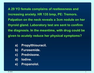 A 29 YO female complains of restlessness and increasing anxiety. HR 135 bmp, PE: Tremors. Palpation on the neck reveals a 3cm nodule on her thyroid gland. Laboratory test are sent to confirm the diagnosis. In the meantime, with drug could be given to acutely reduce her physical symptoms? Propylthiouracil. Furosemide. Prednisone. Iodine. Propanolol. DR. UMA K. 