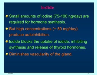 lodide   Small amounts of iodine (75-100 ng/day) are required for hormone synthesis. But high concentrations (+ 50 mg/day) produce autoinhibition. lodide blocks the uptake of iodide, inhibiting synthesis and release of thyroid hormones.  Diminishes vascularity of the gland. DR. UMA K. 