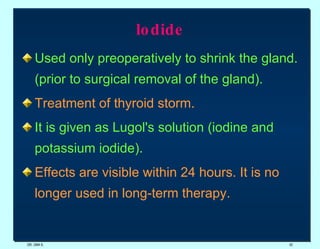 lodide Used only preoperatively to shrink the gland. (prior to surgical removal of the gland). Treatment of thyroid storm.   It is given as Lugol's solution (iodine and potassium iodide).  Effects are visible within 24 hours. It is no longer used in long-term therapy. DR. UMA K. 