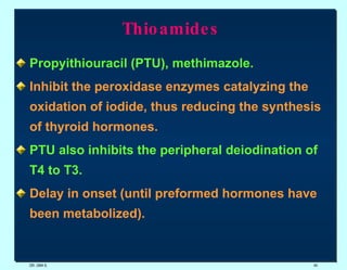 Thioamides   Propyithiouracil (PTU), methimazole. Inhibit the peroxidase enzymes catalyzing the oxidation of iodide, thus reducing the synthesis of thyroid hormones.   PTU also inhibits the peripheral deiodination of T4 to T3.  Delay in onset (until preformed hormones have been metabolized).  DR. UMA K. 