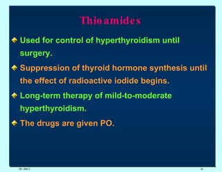 Thioamides Used for control of hyperthyroidism until surgery. Suppression of thyroid hormone synthesis until the effect of radioactive iodide begins.   Long-term therapy of mild-to-moderate hyperthyroidism.   The drugs are given PO. DR. UMA K. 