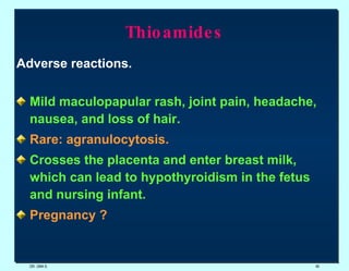 Thioamides Adverse reactions. Mild maculopapular rash, joint pain, headache, nausea, and loss of hair.  Rare: agranulocytosis.   Crosses the placenta and enter breast milk, which can lead to hypothyroidism in the fetus and nursing infant.  Pregnancy ? DR. UMA K. 