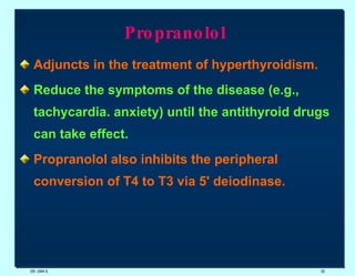 Propranolol  Adjuncts in the treatment of hyperthyroidism.   Reduce the symptoms of the disease (e.g., tachycardia. anxiety) until the antithyroid drugs can take effect. Propranolol also inhibits the peripheral conversion of T4 to T3 via 5' deiodinase. DR. UMA K. 
