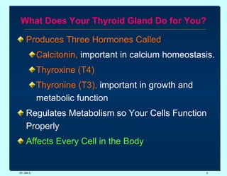 What Does Your Thyroid Gland Do for You? Produces Three Hormones Called  Calcitonin,  important in calcium homeostasis. Thyroxine (T4) Thyronine (T3),  important in growth and metabolic function Regulates Metabolism so Your Cells Function Properly Affects Every Cell in the Body DR. UMA K. 