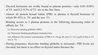 • Thyroid hormones are avidly bound to plasma proteins—only 0.03–0.08%
of T4 and 0.2–0.5% of T3 are in the free form.
• Almost all protein bound iodine (PBI) in plasma is thyroid hormone of
which 90–95% is T4 and the rest T3.
• Binding occurs to 3 plasma proteins in the following decreasing order of
affinity for T4:
(i) Thyroxine binding globulin (TBG)
(ii) Thyroxine binding prealbumin (transthyretin)
(iii) Albumin The normal concentration of PBI is 4–10 µg/ dl; only 0.1–0.2 µg/dl of this is T3,
rest is T4.
• During pregnancy thyroxine binding globulin is increased—PBI levels are
elevated, but there is no effect on thyroid status because the
 